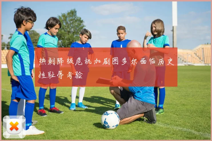 热刺降级危机加剧图多尔面临历史性耻辱考验