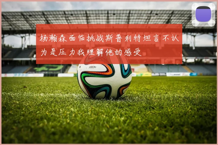 杨瀚森面临挑战斯普利特坦言不认为是压力我理解他的感受