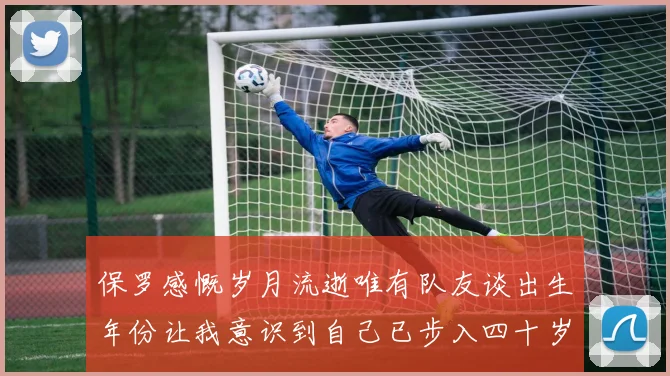 保罗感慨岁月流逝唯有队友谈出生年份让我意识到自己已步入四十岁
