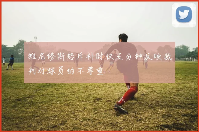 维尼修斯怒斥补时仅五分钟反映裁判对球员的不尊重