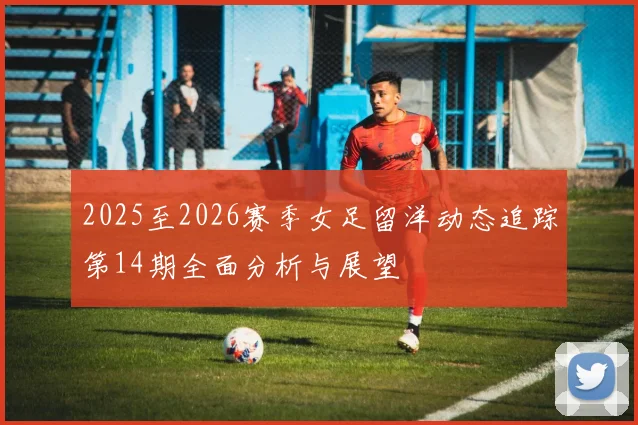 2025至2026赛季女足留洋动态追踪第14期全面分析与展望