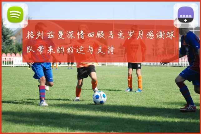 格列兹曼深情回顾马竞岁月感谢球队带来的好运与支持