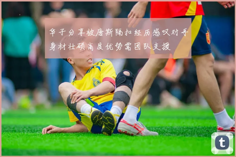 华子分享被唐斯隔扣经历感叹对手身材壮硕高度优势需团队支援