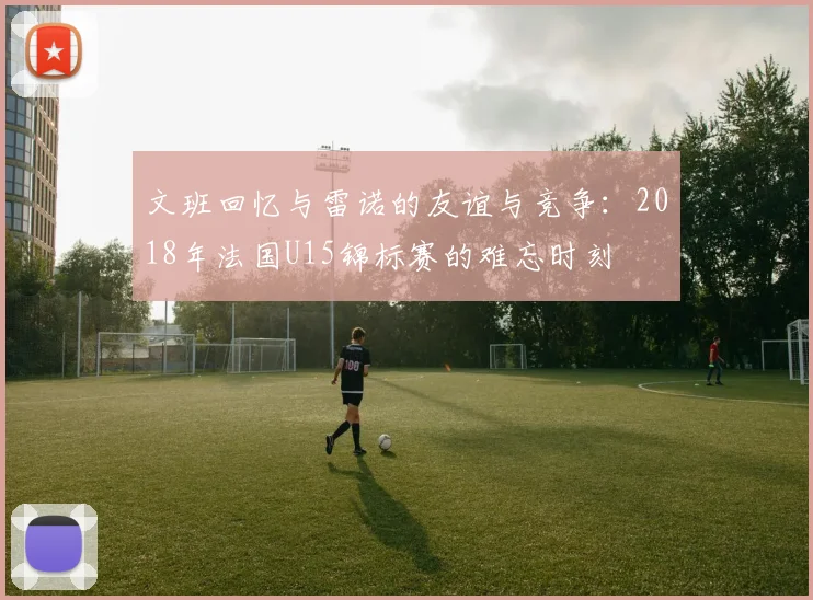 文班回忆与雷诺的友谊与竞争：2018年法国U15锦标赛的难忘时刻