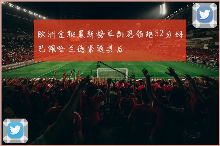 欧洲金靴最新榜单凯恩领跑52分姆巴佩哈兰德紧随其后