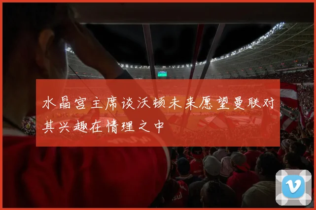 水晶宫主席谈沃顿未来愿望曼联对其兴趣在情理之中