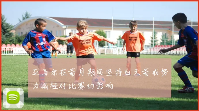 亚马尔在斋月期间坚持白天斋戒努力减轻对比赛的影响