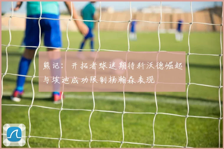 熊记：开拓者球迷期待科沃德崛起与埃迪成功限制杨瀚森表现