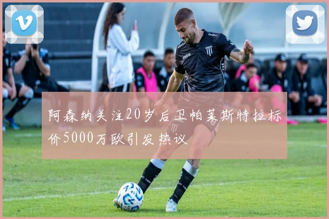 阿森纳关注20岁后卫帕莱斯特拉标价5000万欧引发热议