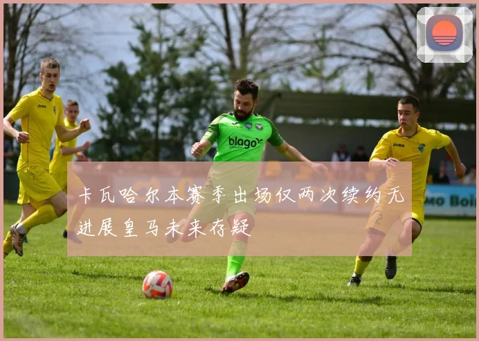 卡瓦哈尔本赛季出场仅两次续约无进展皇马未来存疑