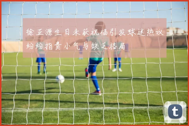 徐正源生日未获祝福引发球迷热议纷纷指责小气与缺乏格局