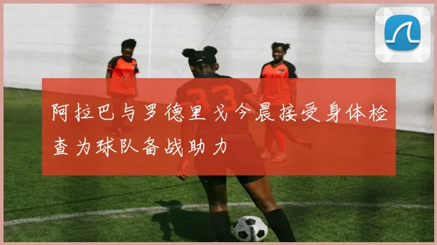 阿拉巴与罗德里戈今晨接受身体检查为球队备战助力
