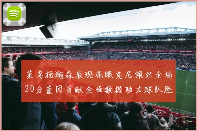 菜鸟杨瀚森表现亮眼克尼佩尔全场20分奎因贡献全面数据助力球队胜利