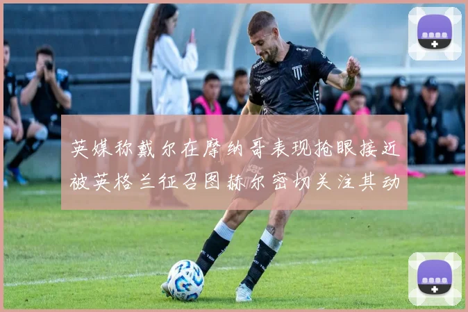 英媒称戴尔在摩纳哥表现抢眼接近被英格兰征召图赫尔密切关注其动态