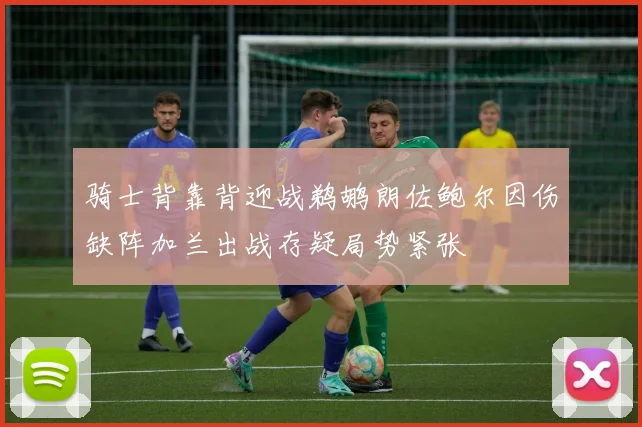 骑士背靠背迎战鹈鹕朗佐鲍尔因伤缺阵加兰出战存疑局势紧张