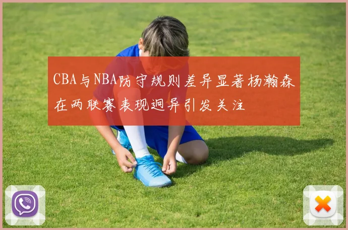 CBA与NBA防守规则差异显著杨瀚森在两联赛表现迥异引发关注