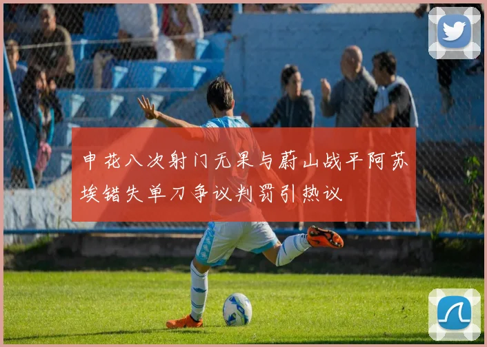 申花八次射门无果与蔚山战平阿苏埃错失单刀争议判罚引热议