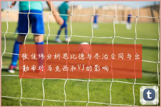 张佳玮分析恩比德与乔治合同与出勤率对马克西和VJ的影响