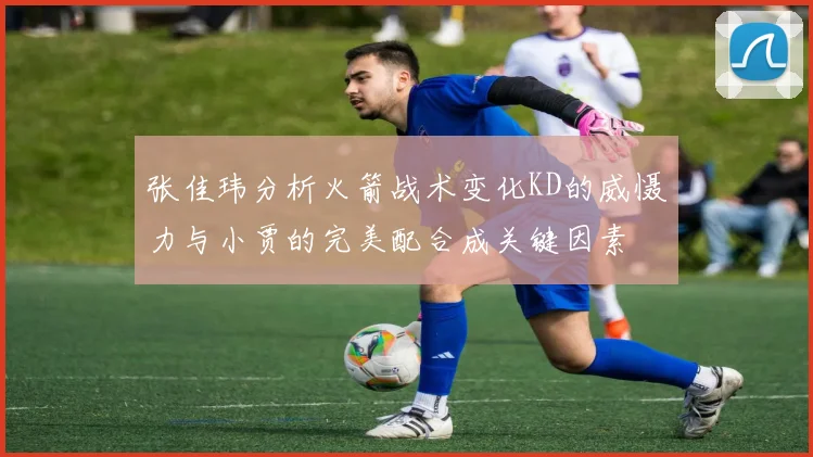 张佳玮分析火箭战术变化KD的威慑力与小贾的完美配合成关键因素