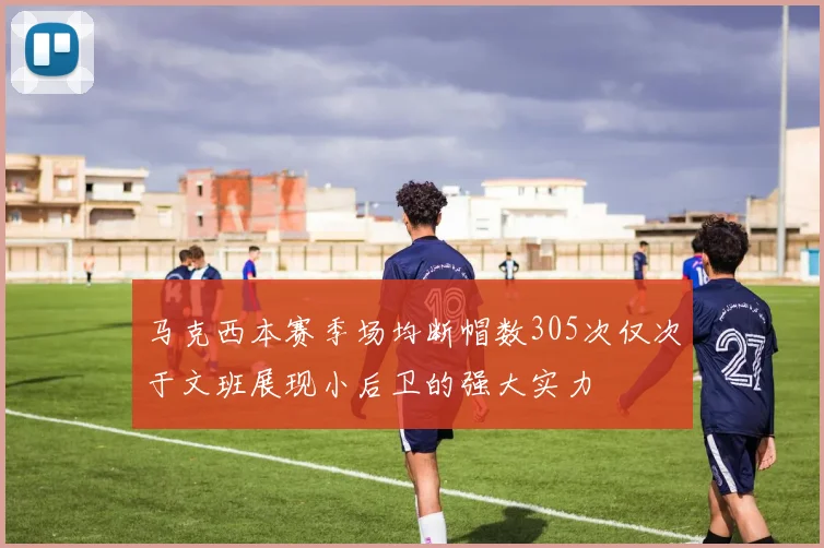 马克西本赛季场均断帽数305次仅次于文班展现小后卫的强大实力