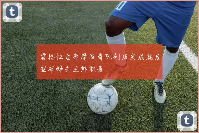雷格拉吉率摩洛哥队创历史成就后宣布辞去主帅职务
