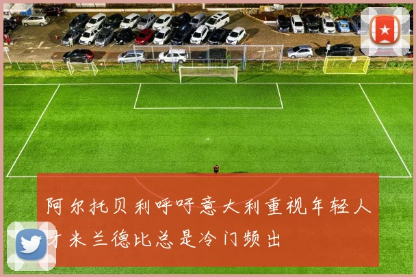 阿尔托贝利呼吁意大利重视年轻人才米兰德比总是冷门频出