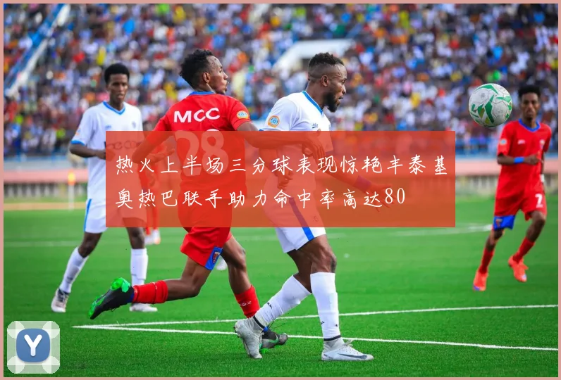 热火上半场三分球表现惊艳丰泰基奥热巴联手助力命中率高达80