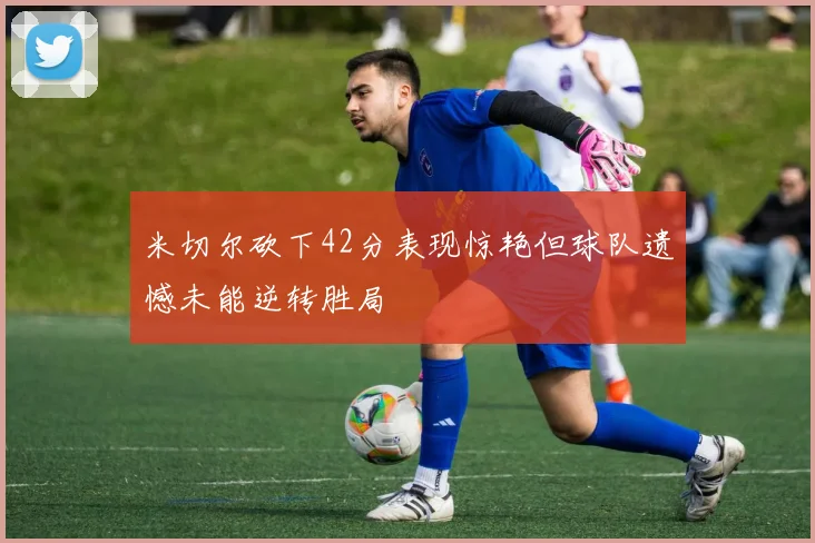 米切尔砍下42分表现惊艳但球队遗憾未能逆转胜局