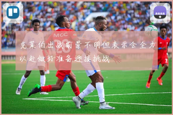 克莱伯出战前景不明但表示会全力以赴做好准备迎接挑战
