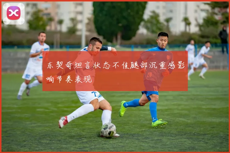东契奇坦言状态不佳腿部沉重感影响节奏表现