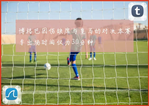 博格巴因伤缺席与皇马的对决本赛季出场时间仅为30分钟