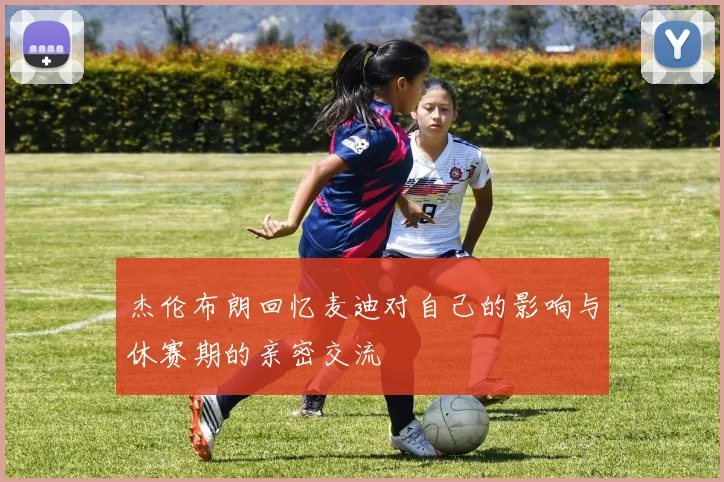 杰伦布朗回忆麦迪对自己的影响与休赛期的亲密交流