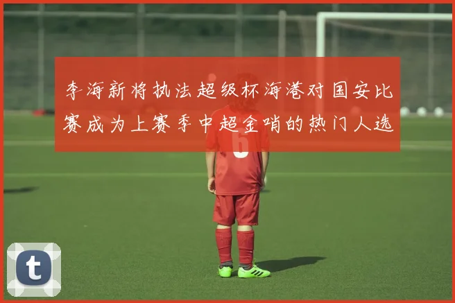 李海新将执法超级杯海港对国安比赛成为上赛季中超金哨的热门人选
